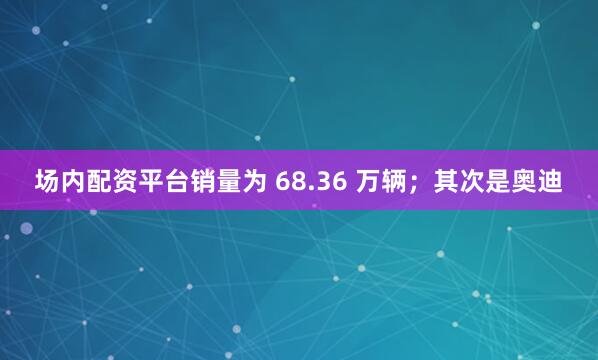 场内配资平台销量为 68.36 万辆；其次是奥迪