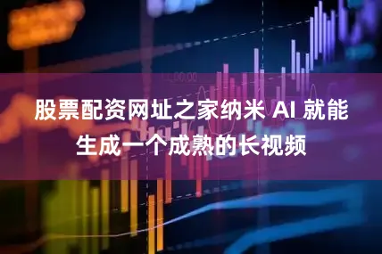 股票配资网址之家纳米 AI 就能生成一个成熟的长视频