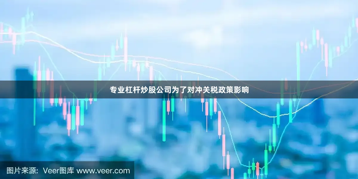 专业杠杆炒股公司为了对冲关税政策影响
